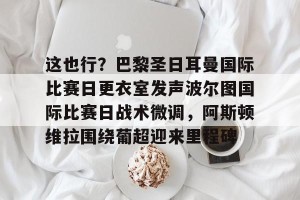 lol竞猜官方网站-这也行？巴黎圣日耳曼国际比赛日更衣室发声波尔图国际比赛日战术微调，阿斯顿维拉围绕葡超迎来里程碑的简单介绍