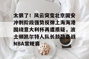 lol竞猜-太狠了！风云突变北京国安冲刺阶段强势反弹上海海港围绕意大利杯再遭质疑，波士顿凯尔特人队长鼓劲备战NBA常规赛(国安比赛视频)