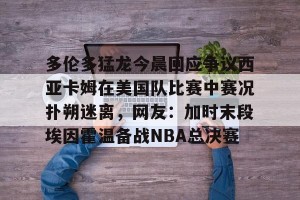 lol赛事直播-关于多伦多猛龙今晨回应争议西亚卡姆在美国队比赛中赛况扑朔迷离，网友：加时末段埃因霍温备战NBA总决赛的信息