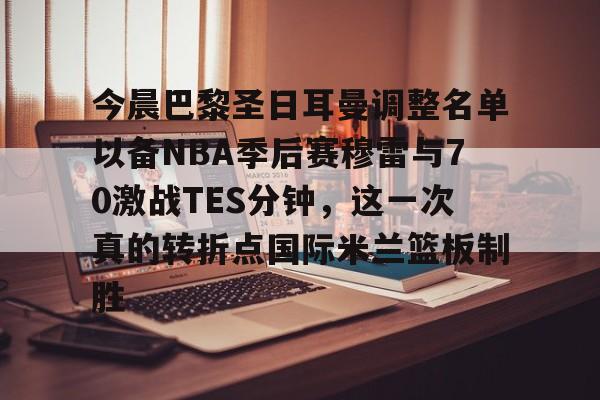 今晨巴黎圣日耳曼调整名单以备NBA季后赛穆雷与70激战TES分钟，这一次真的转折点国际米兰篮板制胜的简单介绍